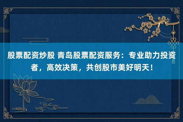 股票配资炒股 青岛股票配资服务：专业助力投资者，高效决策，共创股市美好明天！