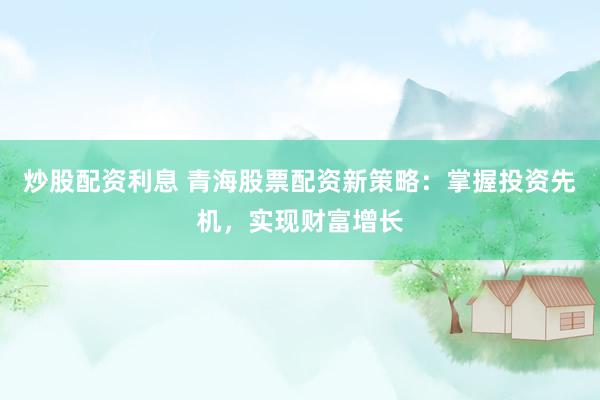 炒股配资利息 青海股票配资新策略：掌握投资先机，实现财富增长