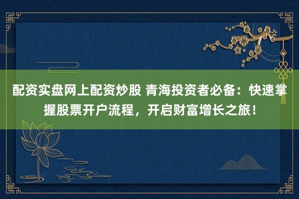配资实盘网上配资炒股 青海投资者必备：快速掌握股票开户流程，开启财富增长之旅！