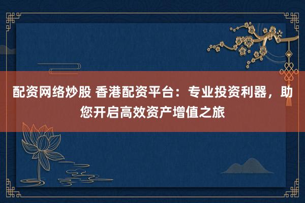 配资网络炒股 香港配资平台：专业投资利器，助您开启高效资产增值之旅