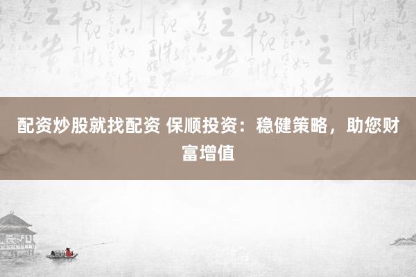 配资炒股就找配资 保顺投资：稳健策略，助您财富增值