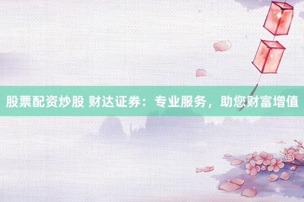 股票配资炒股 财达证券：专业服务，助您财富增值