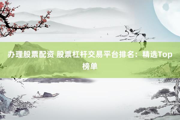 办理股票配资 股票杠杆交易平台排名：精选Top榜单