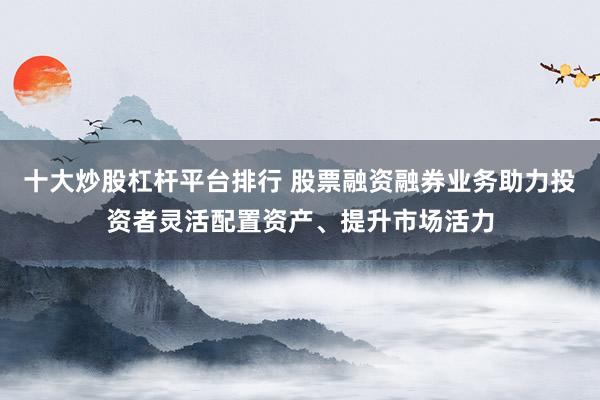 十大炒股杠杆平台排行 股票融资融券业务助力投资者灵活配置资产、提升市场活力
