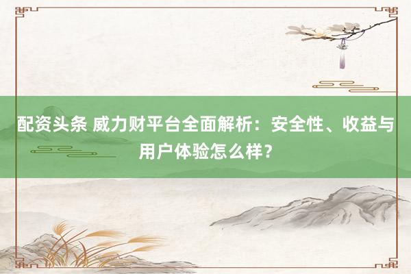 配资头条 威力财平台全面解析：安全性、收益与用户体验怎么样？