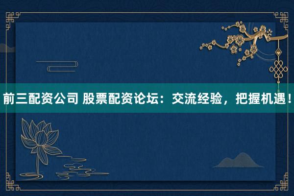前三配资公司 股票配资论坛：交流经验，把握机遇！