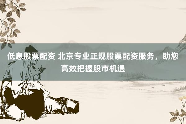 低息股票配资 北京专业正规股票配资服务，助您高效把握股市机遇