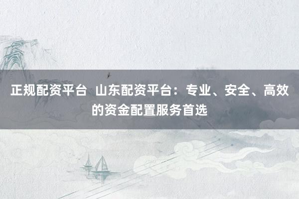 正规配资平台  山东配资平台：专业、安全、高效的资金配置服务首选