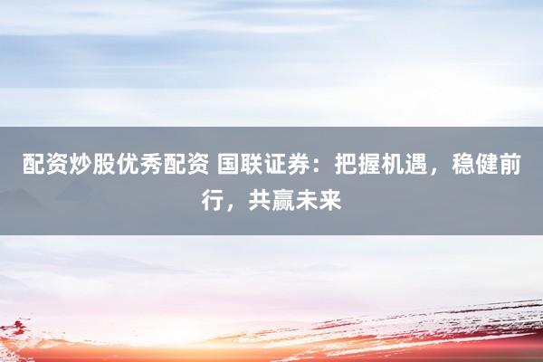 配资炒股优秀配资 国联证券：把握机遇，稳健前行，共赢未来