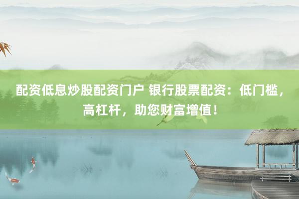 配资低息炒股配资门户 银行股票配资：低门槛，高杠杆，助您财富增值！