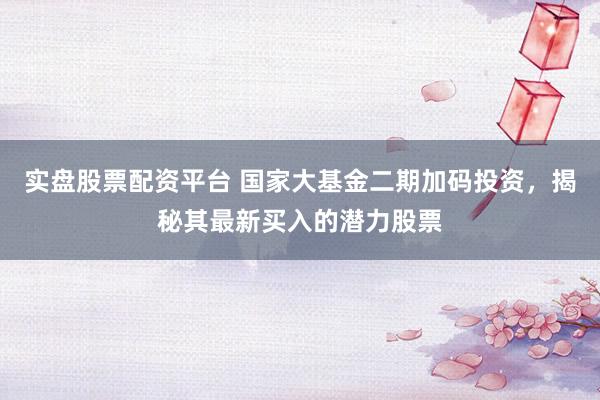 实盘股票配资平台 国家大基金二期加码投资，揭秘其最新买入的潜力股票