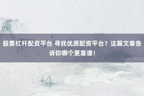 股票杠杆配资平台 寻找优质配资平台？这篇文章告诉你哪个更靠谱！