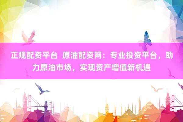 正规配资平台  原油配资网：专业投资平台，助力原油市场，实现资产增值新机遇