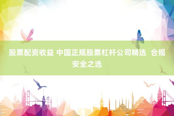 股票配资收益 中国正规股票杠杆公司精选  合规安全之选