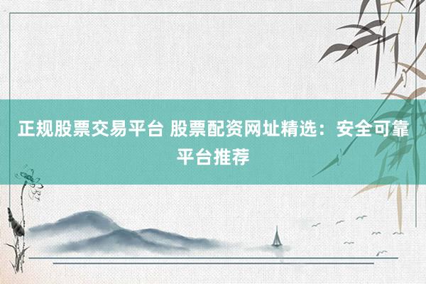正规股票交易平台 股票配资网址精选：安全可靠平台推荐