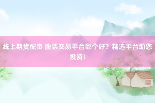 线上期货配资 股票交易平台哪个好？精选平台助您投资！