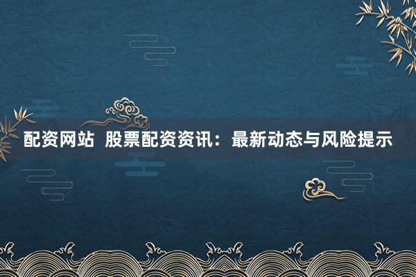 配资网站  股票配资资讯：最新动态与风险提示
