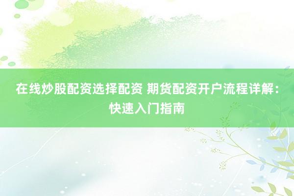 在线炒股配资选择配资 期货配资开户流程详解：快速入门指南