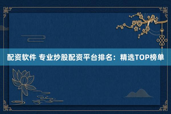 配资软件 专业炒股配资平台排名：精选TOP榜单