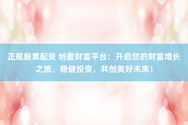 正规股票配资 创盈财富平台：开启您的财富增长之旅，稳健投资，共创美好未来！