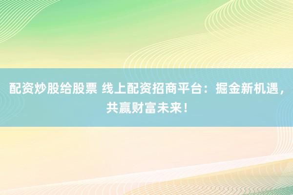 配资炒股给股票 线上配资招商平台：掘金新机遇，共赢财富未来！