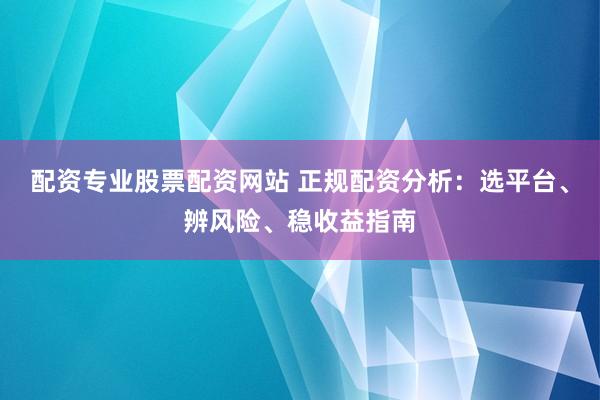 配资专业股票配资网站 正规配资分析：选平台、辨风险、稳收益指南