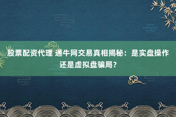 股票配资代理 通牛网交易真相揭秘：是实盘操作还是虚拟盘骗局？