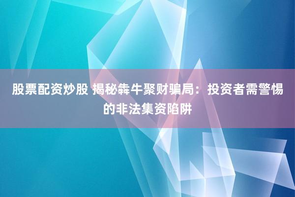 股票配资炒股 揭秘犇牛聚财骗局：投资者需警惕的非法集资陷阱