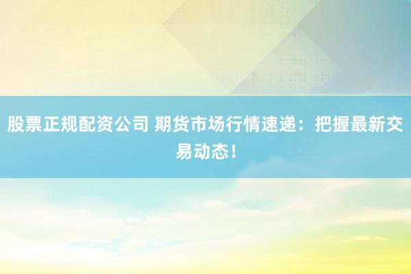 股票正规配资公司 期货市场行情速递：把握最新交易动态！