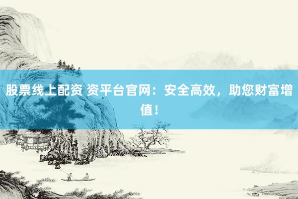 股票线上配资 资平台官网：安全高效，助您财富增值！