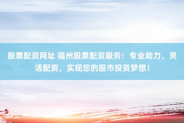 股票配资网址 福州股票配资服务：专业助力，灵活配资，实现您的股市投资梦想！