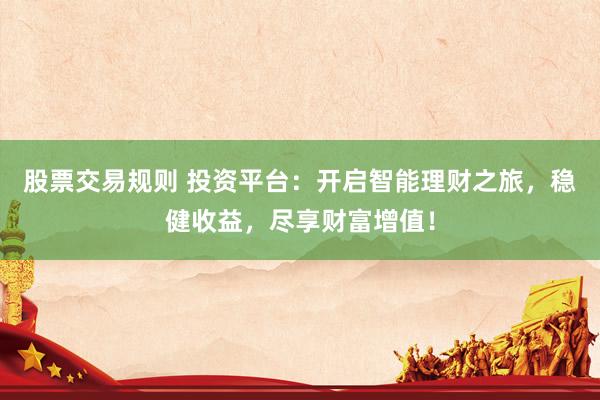 股票交易规则 投资平台：开启智能理财之旅，稳健收益，尽享财富增值！