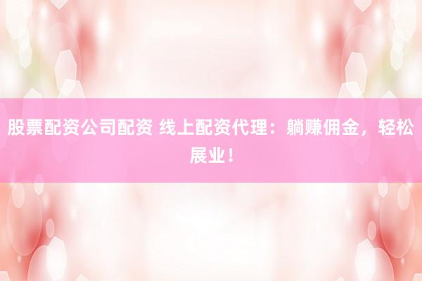 股票配资公司配资 线上配资代理：躺赚佣金，轻松展业！