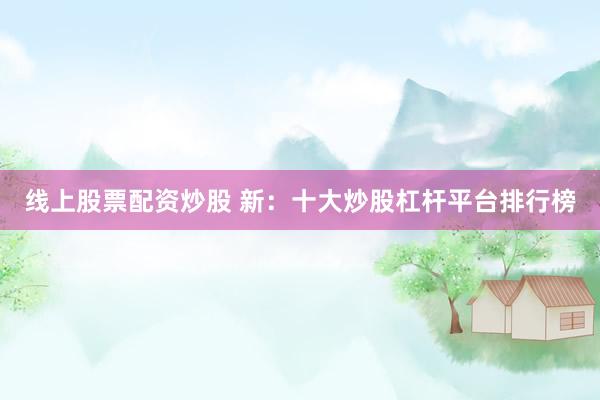 线上股票配资炒股 新：十大炒股杠杆平台排行榜