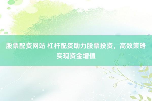 股票配资网站 杠杆配资助力股票投资,高效策略实现资金增值
