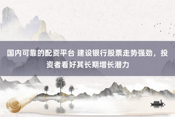 国内可靠的配资平台 建设银行股票走势强劲，投资者看好其长期增长潜力