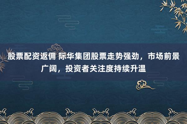 股票配资返佣 际华集团股票走势强劲，市场前景广阔，投资者关注度持续升温