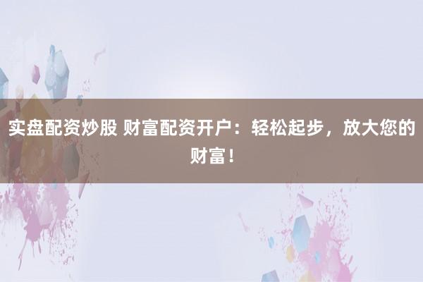 实盘配资炒股 财富配资开户：轻松起步，放大您的财富！