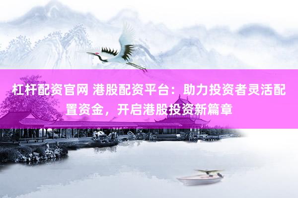 杠杆配资官网 港股配资平台：助力投资者灵活配置资金，开启港股投资新篇章