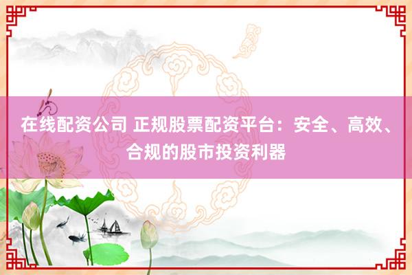 在线配资公司 正规股票配资平台：安全、高效、合规的股市投资利器