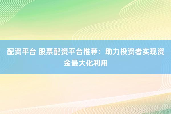配资平台 股票配资平台推荐：助力投资者实现资金最大化利用