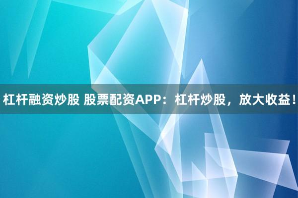 杠杆融资炒股 股票配资APP：杠杆炒股，放大收益！