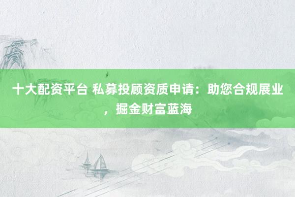 十大配资平台 私募投顾资质申请：助您合规展业，掘金财富蓝海