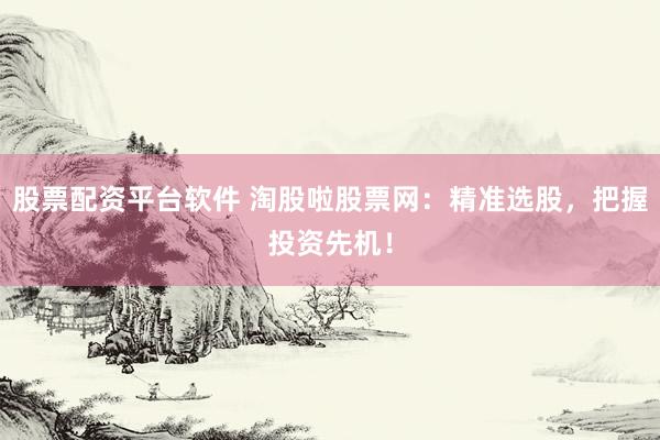 股票配资平台软件 淘股啦股票网：精准选股，把握投资先机！