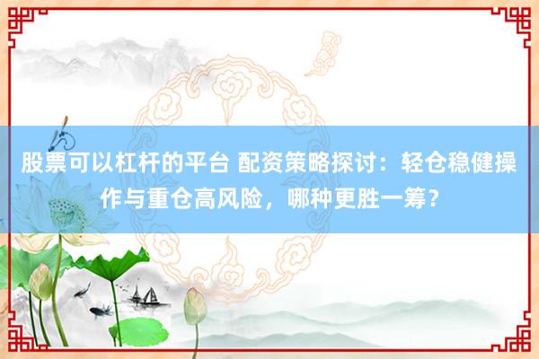 股票可以杠杆的平台 配资策略探讨:轻仓稳健操作与重仓高风险,哪种更胜一筹?