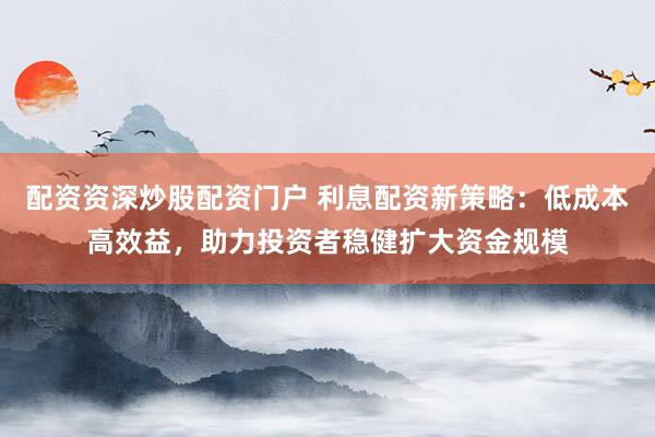 配资资深炒股配资门户 利息配资新策略:低成本高效益,助力投资者稳健扩大资金规模