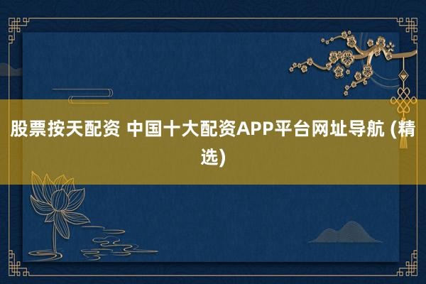 股票按天配资 中国十大配资APP平台网址导航 (精选)