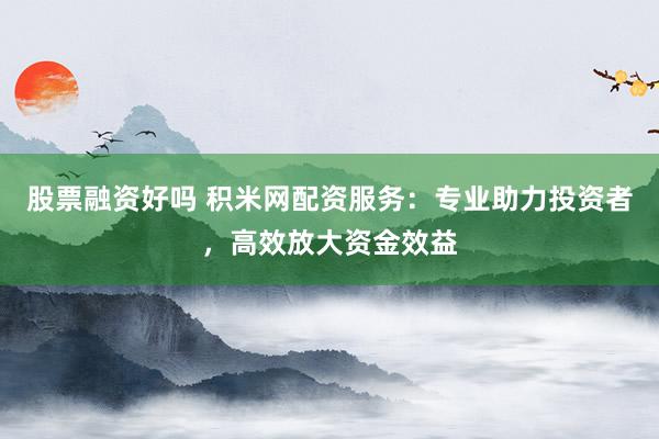 股票融资好吗 积米网配资服务：专业助力投资者，高效放大资金效益