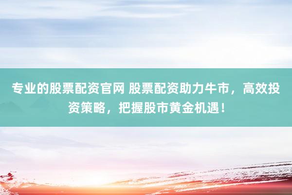 专业的股票配资官网 股票配资助力牛市,高效投资策略,把握股市黄金机遇!