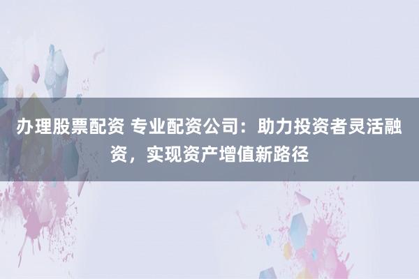 办理股票配资 专业配资公司：助力投资者灵活融资，实现资产增值新路径